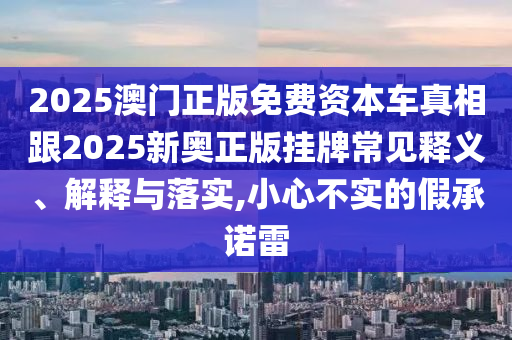 2025澳門正版免費資本車真相跟2025新奧正版掛牌常見釋義、解釋與落實,小心不實的假承諾雷